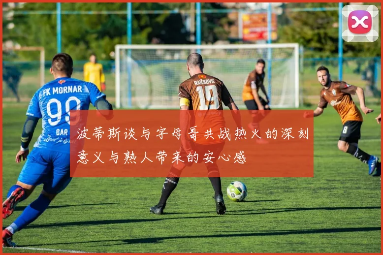 波蒂斯谈与字母哥共战热火的深刻意义与熟人带来的安心感