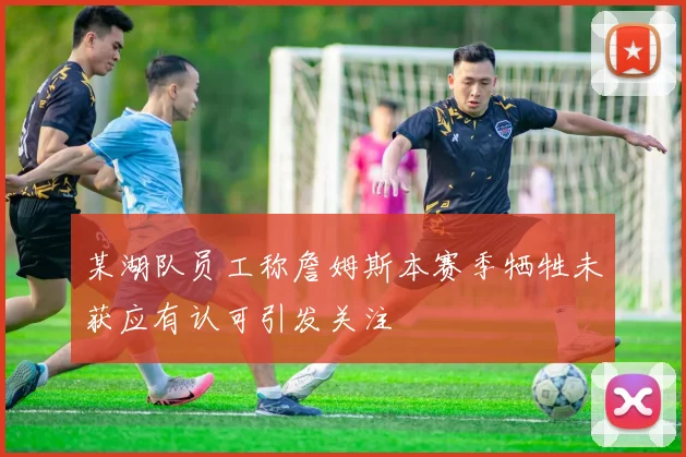 某湖队员工称詹姆斯本赛季牺牲未获应有认可引发关注