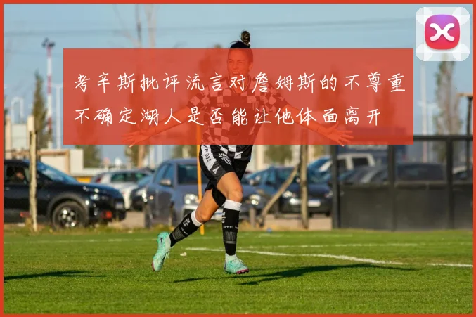 考辛斯批评流言对詹姆斯的不尊重不确定湖人是否能让他体面离开