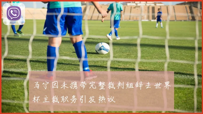 马宁因未携带完整裁判组辞去世界杯主裁职务引发热议